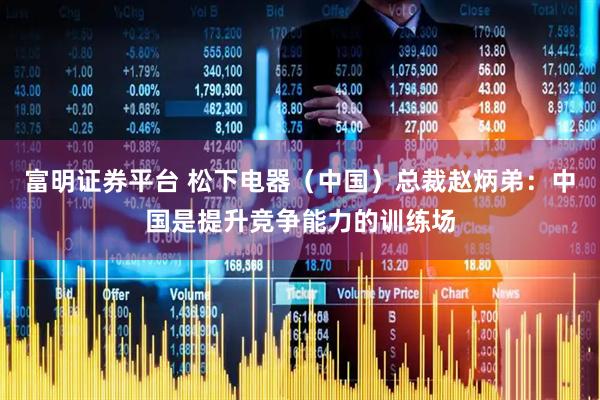 富明证券平台 松下电器（中国）总裁赵炳弟：中国是提升竞争能力的训练场