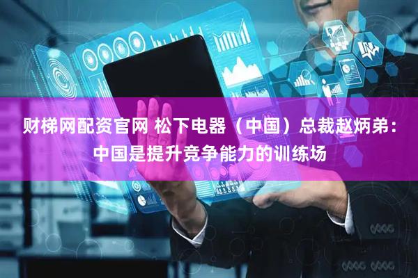 财梯网配资官网 松下电器（中国）总裁赵炳弟：中国是提升竞争能力的训练场