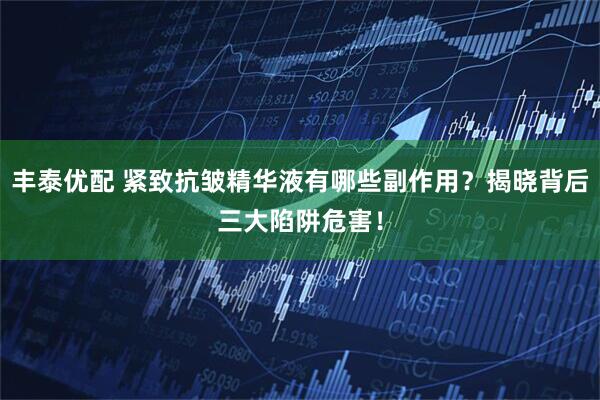 丰泰优配 紧致抗皱精华液有哪些副作用？揭晓背后三大陷阱危害！