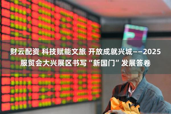 财云配资 科技赋能文旅 开放成就兴城——2025服贸会大兴展区书写“新国门”发展答卷