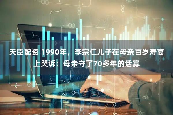 天臣配资 1990年，李宗仁儿子在母亲百岁寿宴上哭诉：母亲守了70多年的活寡