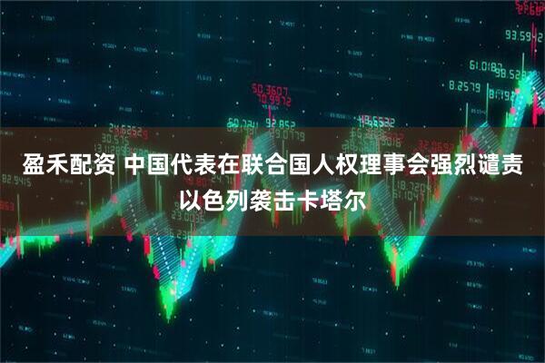盈禾配资 中国代表在联合国人权理事会强烈谴责以色列袭击卡塔尔