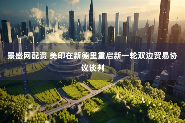 景盛网配资 美印在新德里重启新一轮双边贸易协议谈判