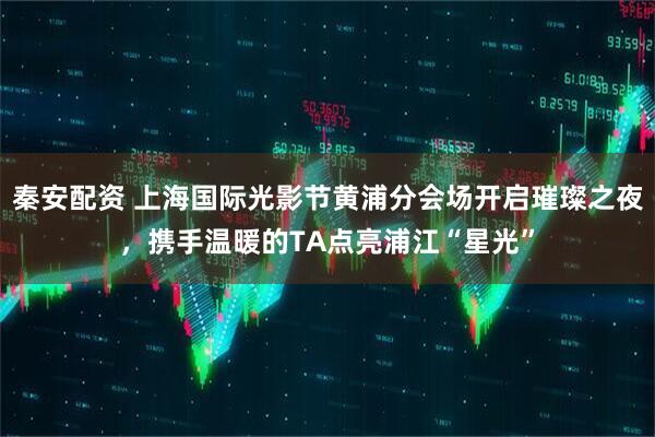 秦安配资 上海国际光影节黄浦分会场开启璀璨之夜，携手温暖的TA点亮浦江“星光”