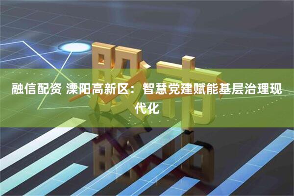 融信配资 溧阳高新区：智慧党建赋能基层治理现代化