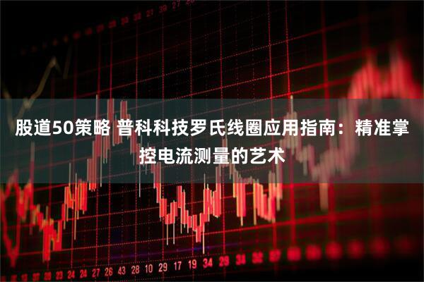 股道50策略 普科科技罗氏线圈应用指南：精准掌控电流测量的艺术