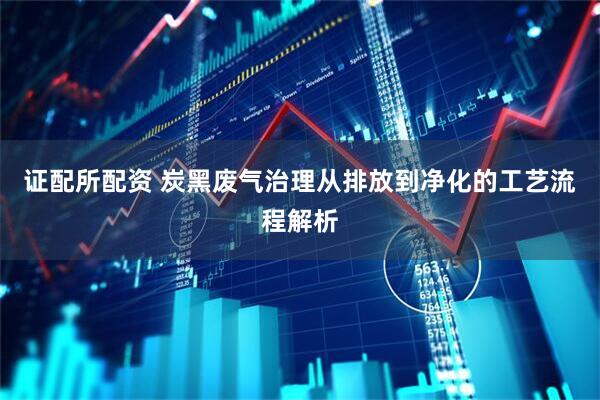 证配所配资 炭黑废气治理从排放到净化的工艺流程解析