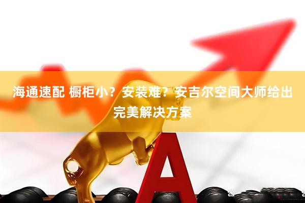 海通速配 橱柜小？安装难？安吉尔空间大师给出完美解决方案