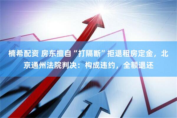 楠希配资 房东擅自“打隔断”拒退租房定金，北京通州法院判决：构成违约，全额退还
