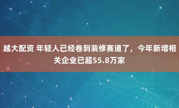 越大配资 年轻人已经卷到装修赛道了，今年新增相关企业已超55.8万家