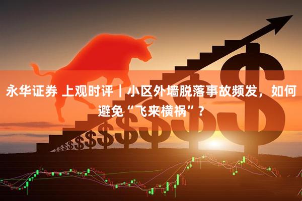 永华证券 上观时评｜小区外墙脱落事故频发，如何避免“飞来横祸”？