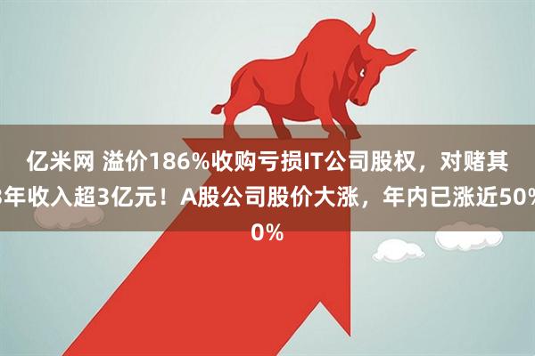 亿米网 溢价186%收购亏损IT公司股权，对赌其3年收入超3亿元！A股公司股价大涨，年内已涨近50%