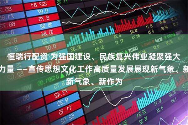 恒瑞行配资 为强国建设、民族复兴伟业凝聚强大精神力量 ——宣传思想文化工作高质量发展展现新气象、新作为