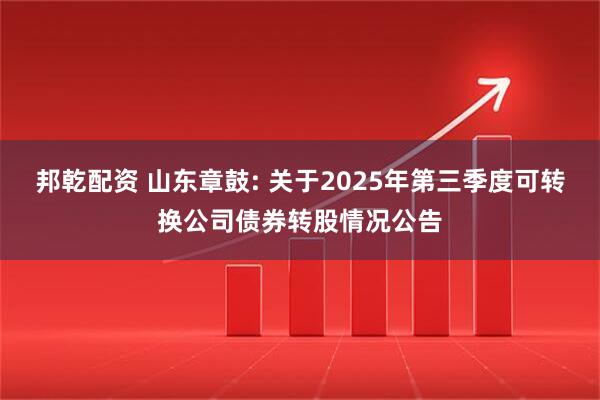 邦乾配资 山东章鼓: 关于2025年第三季度可转换公司债券转股情况公告