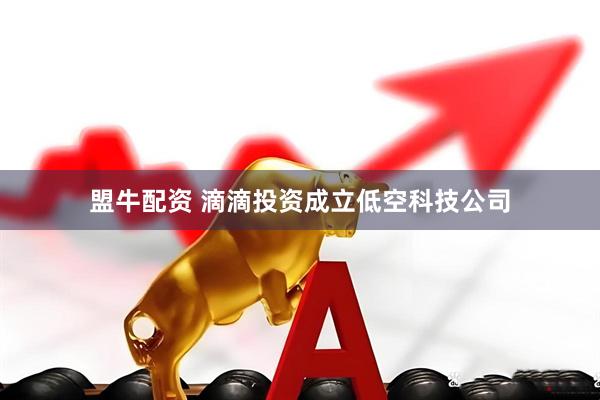 盟牛配资 滴滴投资成立低空科技公司