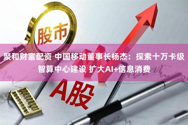 聚和财富配资 中国移动董事长杨杰：探索十万卡级智算中心建设 扩大AI+信息消费