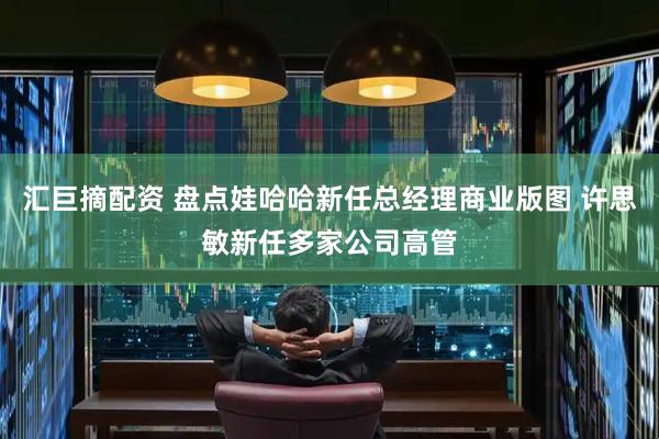 汇巨摘配资 盘点娃哈哈新任总经理商业版图 许思敏新任多家公司高管