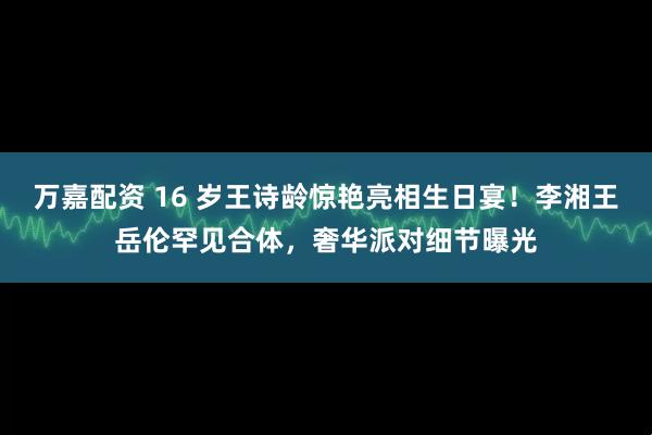 万嘉配资 16 岁王诗龄惊艳亮相生日宴！李湘王岳伦罕见合体，奢华派对细节曝光