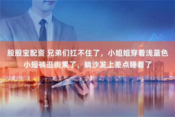 股股宝配资 兄弟们扛不住了，小姐姐穿着浅蓝色小短裤逛街累了，躺沙发上差点睡着了