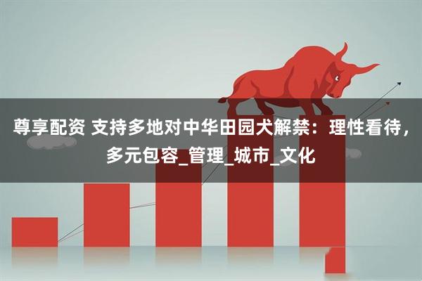 尊享配资 支持多地对中华田园犬解禁：理性看待，多元包容_管理_城市_文化